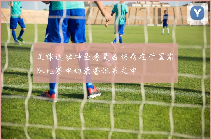 足球运动神圣感是否仍存在于国家队比赛中的荣誉体系之中