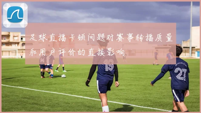 足球直播卡顿问题对赛事转播质量和用户评价的直接影响